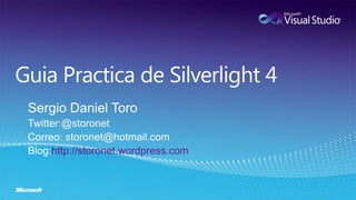 Guia Practica de Silverlight 4 Sergio Daniel Toro Twitter:@storonet Correo: storonet@hotmail.com Blog:http://storonet.wordpress.com 