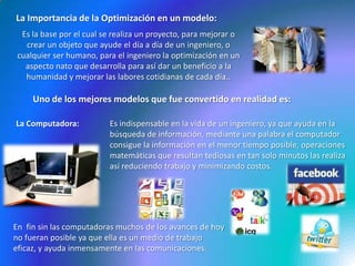 La Importancia de la Optimización en un modelo:Es la base por el cual se realiza un proyecto, para mejorar o crear un objeto que ayude el día a día de un ingeniero, o cualquier ser humano, para el ingeniero la optimización en un aspecto nato que desarrolla para así dar un beneficio a la humanidad y mejorar las labores cotidianas de cada día..Uno de los mejores modelos que fue convertido en realidad es:La Computadora:Es indispensable en la vida de un ingeniero, ya que ayuda en la búsqueda de información, mediante una palabra el computador consigue la información en el menor tiempo posible, operaciones matemáticas que resultan tediosas en tan solo minutos las realiza así reduciendo trabajo y minimizando costos.En  fin sin las computadoras muchos de los avances de hoy no fueran posible ya que ella es un medio de trabajo eficaz, y ayuda inmensamente en las comunicaciones.  