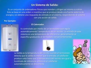 Un Sistema de Salida:Es un conjunto de ordenadores físicos que mandan y dirigen así mismo o a otros .Esto se basa en una orden o incentivo que se produce desde una fuente externa de energía y se obtiene una respuesta de entrada en el sistema, respondiendo el sistema con una acción de salida.Por Ejemplo:El Calentador.Es controlado por medio de un termostato que regula automáticamente l temperatura de un recinto. La entrada de este sistema es una temperatura de referencia,( generalmente se especifica graduando el termostato convenientemente).La Salida es la temperatura del recinto cuando el termostato detecta que la salida es menor que la entrada, el calefactor produce calor hasta que la temperatura del recinto sea igual a la entrada de referencia, entonces el calefactor automáticamente se desconecta.