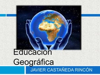 JAVIER CASTAÑEDA RINCÓN
Educación
Geográfica
 