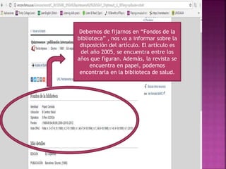 Debemos de fijarnos en “Fondos de la
biblioteca” , nos va a informar sobre la
disposición del artículo. El artículo es
del año 2005, se encuentra entre los
años que figuran. Además, la revista se
encuentra en papel, podemos
encontrarla en la biblioteca de salud.
 