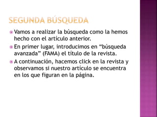  Vamos a realizar la búsqueda como la hemos
hecho con el artículo anterior.
 En primer lugar, introducimos en “búsqueda
avanzada” (FAMA) el título de la revista.
 A continuación, hacemos click en la revista y
observamos si nuestro artículo se encuentra
en los que figuran en la página.
 