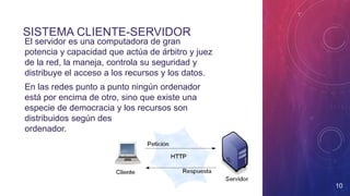 SISTEMA CLIENTE-SERVIDOR
• El servidor es una computadora de gran
potencia y capacidad que actúa de árbitro y juez
de la red, la maneja, controla su seguridad y
distribuye el acceso a los recursos y los datos.
• En las redes punto a punto ningún ordenador
está por encima de otro, sino que existe una
especie de democracia y los recursos son
distribuidos según desee el usuario de cada
ordenador.
10
 