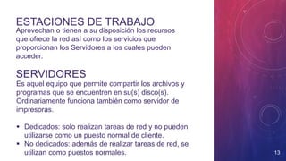 SERVIDORES
Aprovechan o tienen a su disposición los recursos
que ofrece la red así como los servicios que
proporcionan los Servidores a los cuales pueden
acceder.
ESTACIONES DE TRABAJO
Es aquel equipo que permite compartir los archivos y
programas que se encuentren en su(s) disco(s).
Ordinariamente funciona también como servidor de
impresoras.
 Dedicados: solo realizan tareas de red y no pueden
utilizarse como un puesto normal de cliente.
 No dedicados: además de realizar tareas de red, se
utilizan como puestos normales. 13
 