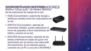 DISPOSITIVOS DISTRIBUIDORESSon dispositivos capaces de concentrar,
distribuir, incluso guiar, las señales eléctricas
de las estaciones de trabajo de la red.
 HUB (Concentrador): solamente recoge y
distribuye señales entre los ordenadores de
la red.
 SWITCH (Conmutador): además de
concentrar señales, puede seleccionar el
envío de paquetes y lleva estadísticas de
tráfico y errores en la red.
 ROUTER (Encaminador): además de las
tareas anteriores es capaz de guiar una
transmisión por el camino mas adecuado
(Enrutamiento). Es el utilizado para la
conexión de un PC o una red a INTERNET. 16
 