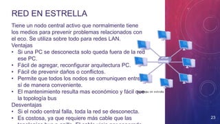 RED EN ESTRELLA
Tiene un nodo central activo que normalmente tiene
los medios para prevenir problemas relacionados con
el eco. Se utiliza sobre todo para redes LAN.
Ventajas
• Si una PC se desconecta solo queda fuera de la red
ese PC.
• Fácil de agregar, reconfigurar arquitectura PC.
• Fácil de prevenir daños o conflictos.
• Permite que todos los nodos se comuniquen entre
sí de manera conveniente.
• El mantenimiento resulta mas económico y fácil que
la topología bus
Desventajas
• Si el nodo central falla, toda la red se desconecta.
• Es costosa, ya que requiere más cable que las 23
 