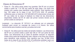 Clases de Direcciones IP
26
• Clase A – Se utiliza paras redes muy grandes. Del IP con un primer
octeto a partir de 1 al 126 son parte de esta clase. Los otros tres
octetos son usados para identificar cada anfitrión. Esto significa que
hay 126 redes de la clase A con 16,777,214 (224 -2) posibles
anfitriones para un total de 2,147,483,648 (231) direcciones únicas del
IP. Las redes de la clase A totalizan la mitad de las direcciones
disponibles totales del IP. El valor del primer número binario en el
primer octeto es siempre 0.
Loopback - La dirección IP 127.0.0.1 es utilizada por el ordenador
huésped para enviar un mensaje de nuevo a sí mismo. Se utiliza
comúnmente para localizar averías y pruebas de la red.
• Clase B - Se utiliza para las redes de tamaño mediano. Las direcciones
del IP con un primer octeto a partir del 128 a1 191 son parte de esta
clase. Las direcciones de la clase B también incluyen el segundo
octeto como parte del identificador neto. Utilizan a los otros dos octetos
para identificar cada anfitrión. Esto significa que hay 16,384 (214)
redes de la clase B con 65,534 (216 -2) anfitriones posibles cada uno
 