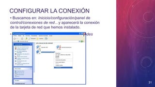 CONFIGURAR LA CONEXIÓN
• Buscamos en: Inicicio/configuración/panel de
control/conexiones de red…y aparecerá la conexión
de la tarjeta de red que hemos instalado.
• Botón derecho sobre la conexión: propiedades
31
 