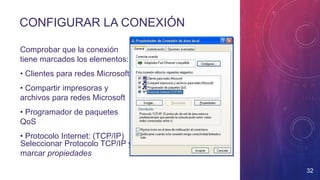 Comprobar que la conexión
tiene marcados los elementos:
• Clientes para redes Microsoft
• Compartir impresoras y
archivos para redes Microsoft
• Programador de paquetes
QoS
• Protocolo Internet: (TCP/IP)
Seleccionar Protocolo TCP/IP y
marcar propiedades
CONFIGURAR LA CONEXIÓN
32
 