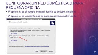 CONFIGURAR UN RED DOMÉSTICA O PARA
PEQUEÑA OFICINA
35
• 1ª opción: si es el equipo principal, fuente de acceso a internet
• 2ª opción: si es un cliente que se conecta a internet a través de
otro equipo
 