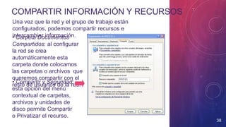 COMPARTIR INFORMACIÓN Y RECURSOS
38
Una vez que la red y el grupo de trabajo están
configurados, podemos compartir recursos e
intercambiar información.• Carpeta Documentos
Compartidos: al configurar
la red se crea
automáticamente esta
carpeta donde colocamos
las carpetas o archivos que
queremos compartir con el
resto de usuarios de la red.
• Compartir y Seguridad:
esta opción del menú
contextual de carpetas,
archivos y unidades de
disco permite Compartir
o Privatizar el recurso.
 