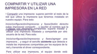 COMPARTIR Y UTILIZAR UNA
IMPRESORA EN LA RED
39
• Compartir una impresora: supone permitir al resto de la
red que utilice la impresora que tenemos instalada en
nuestro equipo. Para esto:
Inicio/configuración/impresoras y faxes/(botón derecho
sobre impresora) compartir… y escribir el nombre que la
impresora tendrá en la red.• Utilizar una impresora compartida: supone instalar y
utilizar una impresora instalada y compartida por otro
usuario de la red. Para esto:
Inicio/configuración/impresoras y faxes/agregar una
impresora… y seguir el sencillo asistente que detecta e
instala las impresoras compartidas por los equipos de la
red y transmite el driver correspondiente.
Para utilizar esa impresora, el equipo donde está
 