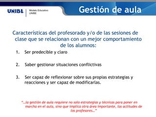 Modelo Educativo
UNIBE
Gestión de aula
Características del profesorado y/o de las sesiones de
clase que se relacionan con un mejor comportamiento
de los alumnos:
1. Ser predecible y claro
2. Saber gestionar situaciones conflictivas
3. Ser capaz de reflexionar sobre sus propias estrategias y
reacciones y ser capaz de modificarlas.
“…la gestión de aula requiere no solo estrategias y técnicas para poner en
marcha en el aula, sino que implica otra área importante, las actitudes de
los profesores…”
 