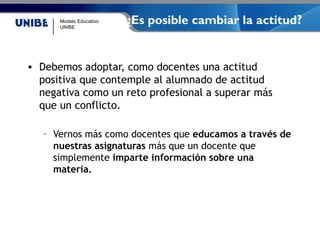 Modelo Educativo
UNIBE
¿Es posible cambiar la actitud?
• Debemos adoptar, como docentes una actitud
positiva que contemple al alumnado de actitud
negativa como un reto profesional a superar más
que un conflicto.
– Vernos más como docentes que educamos a través de
nuestras asignaturas más que un docente que
simplemente imparte información sobre una
materia.
 