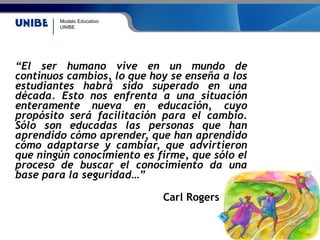 Modelo Educativo
UNIBE
“El ser humano vive en un mundo de
continuos cambios, lo que hoy se enseña a los
estudiantes habrá sido superado en una
década. Esto nos enfrenta a una situación
enteramente nueva en educación, cuyo
propósito será facilitación para el cambio.
Sólo son educadas las personas que han
aprendido cómo aprender, que han aprendido
cómo adaptarse y cambiar, que advirtieron
que ningún conocimiento es firme, que sólo el
proceso de buscar el conocimiento da una
base para la seguridad…”
Carl Rogers
 