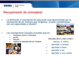 Modelo Educativo
UNIBE
• La definición o concepción de educación está determinado por la
concepción de ser humano que tengamos. ¿Cuáles consideramos
son sus capacidades e ideales?
• Las concepciones actuales acuerdan que es:
• Fenómeno social e individual
• Acción
• Proceso
• Implica la totalidad del ser humano
PILARES DELA EDUCACION
(Delors, J. 1997)
• Aprender a conocer
• Aprender a hacer
• Aprender a ser
• Aprender a vivir juntos
Recuperación de conceptos!
 