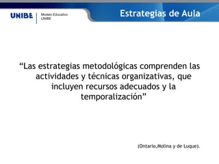 Modelo Educativo
UNIBE
Estrategias de Aula
“Las estrategias metodológicas comprenden las
actividades y técnicas organizativas, que
incluyen recursos adecuados y la
temporalización”
(Ontario,Molina y de Luque).
 