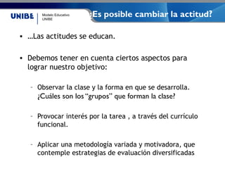 Modelo Educativo
UNIBE
¿Es posible cambiar la actitud?
• …Las actitudes se educan.
• Debemos tener en cuenta ciertos aspectos para
lograr nuestro objetivo:
– Observar la clase y la forma en que se desarrolla.
¿Cuáles son los “grupos” que forman la clase?
– Provocar interés por la tarea , a través del currículo
funcional.
– Aplicar una metodología variada y motivadora, que
contemple estrategias de evaluación diversificadas
 