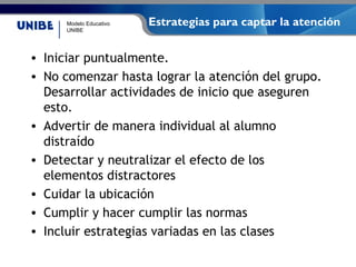 Modelo Educativo
UNIBE
Estrategias para captar la atención
• Iniciar puntualmente.
• No comenzar hasta lograr la atención del grupo.
Desarrollar actividades de inicio que aseguren
esto.
• Advertir de manera individual al alumno
distraído
• Detectar y neutralizar el efecto de los
elementos distractores
• Cuidar la ubicación
• Cumplir y hacer cumplir las normas
• Incluir estrategias variadas en las clases
 