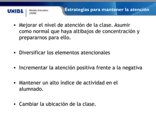 Modelo Educativo
UNIBE
Estrategias para mantener la atención
• Mejorar el nivel de atención de la clase. Asumir
como normal que haya altibajos de concentración y
prepararnos para ello.
• Diversificar los elementos atencionales
• Incrementar la atención positiva frente a la negativa
• Mantener un alto índice de actividad en el
alumnado.
• Cambiar la ubicación de la clase.
 
