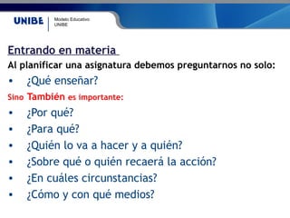 Modelo Educativo
UNIBE
Entrando en materia
Al planificar una asignatura debemos preguntarnos no solo:
• ¿Qué enseñar?
Sino También es importante:
• ¿Por qué?
• ¿Para qué?
• ¿Quién lo va a hacer y a quién?
• ¿Sobre qué o quién recaerá la acción?
• ¿En cuáles circunstancias?
• ¿Cómo y con qué medios?
 