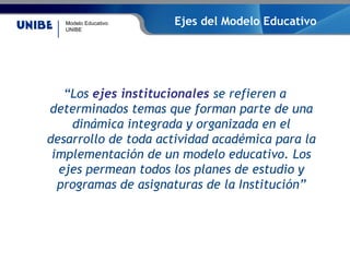 Modelo Educativo
UNIBE
Ejes del Modelo Educativo
“Los ejes institucionales se refieren a
determinados temas que forman parte de una
dinámica integrada y organizada en el
desarrollo de toda actividad académica para la
implementación de un modelo educativo. Los
ejes permean todos los planes de estudio y
programas de asignaturas de la Institución”
 