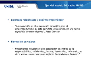 Modelo Educativo
UNIBE
Ejes del Modelo Educativo UNIBE
• Liderazgo responsable y espíritu emprendedor
– “La innovación es el instrumento específico para el
emprendedurismo. El acto que dota los recursos con una nueva
capacidad de crear riqueza”. Peter Drucker
• Formación en valores
– Necesitamos estudiantes que desarrollen el sentido de la
responsabilidad, solidaridad, justicia, honestidad, tolerancia, es
decir valores universales que mejoran la convivencia humana.”
 