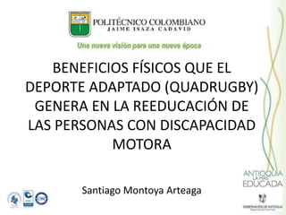 Santiago Montoya Arteaga
BENEFICIOS FÍSICOS QUE EL
DEPORTE ADAPTADO (QUADRUGBY)
GENERA EN LA REEDUCACIÓN DE
LAS PERSONAS CON DISCAPACIDAD
MOTORA
 