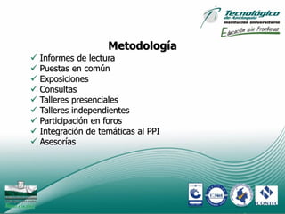Metodología
   Informes de lectura
   Puestas en común
   Exposiciones
   Consultas
   Talleres presenciales
   Talleres independientes
   Participación en foros
   Integración de temáticas al PPI
   Asesorías




                                      10
 