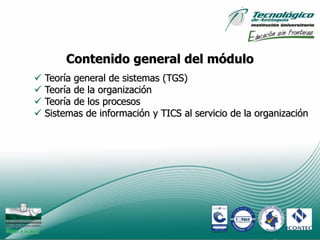 Contenido general del módulo
   Teoría general de sistemas (TGS)
   Teoría de la organización
   Teoría de los procesos
   Sistemas de información y TICS al servicio de la organización




                                                            11
 