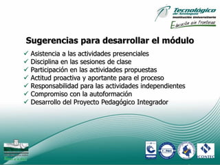 Sugerencias para desarrollar el módulo
   Asistencia a las actividades presenciales
   Disciplina en las sesiones de clase
   Participación en las actividades propuestas
   Actitud proactiva y aportante para el proceso
   Responsabilidad para las actividades independientes
   Compromiso con la autoformación
   Desarrollo del Proyecto Pedagógico Integrador




                                                          7
 
