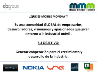 ¿QUÉ ES MOBILE MONDAY ? Es una comunidad GLOBAL de empresarios, desarrolladores, visionarios y apasionados que giran entorno a la industrial móvil . SU OBJETIVO: Generar cooperación para el crecimiento y desarrollo de la industria. 