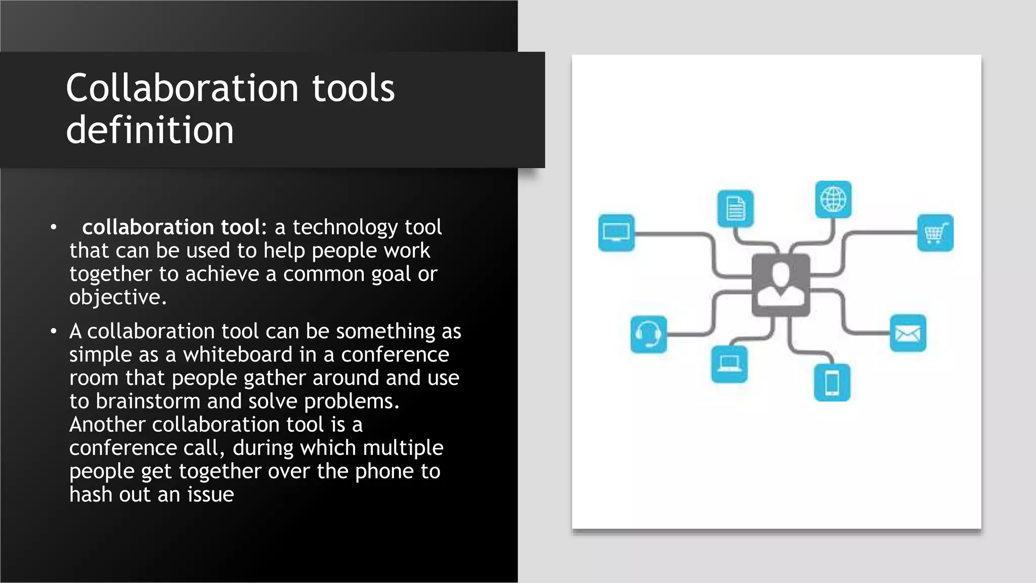 Collaboration tools
definition
• collaboration tool: a technology tool
that can be used to help people work
together to achieve a common goal or
objective.
• A collaboration tool can be something as
simple as a whiteboard in a conference
room that people gather around and use
to brainstorm and solve problems.
Another collaboration tool is a
conference call, during which multiple
people get together over the phone to
hash out an issue
 