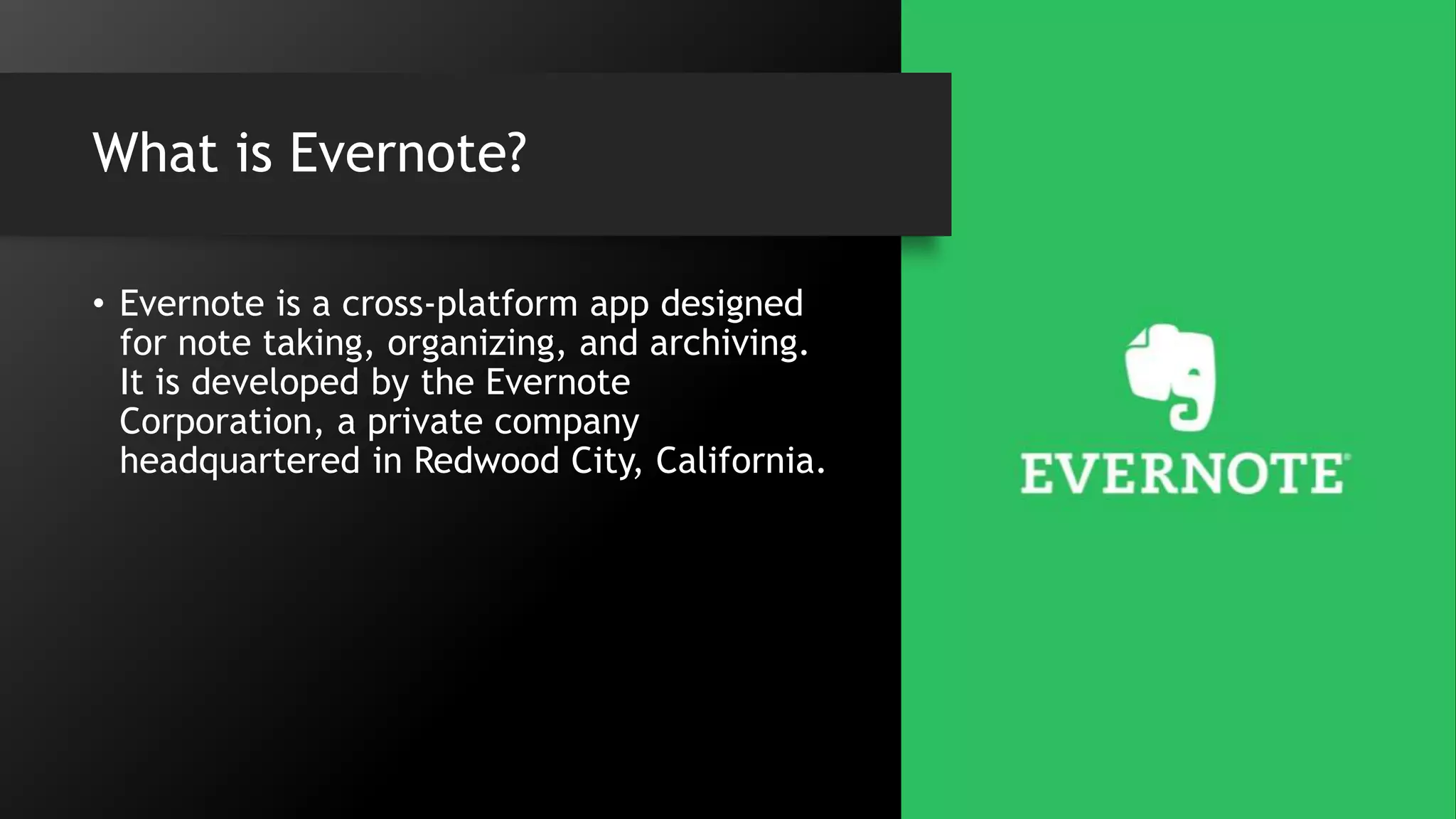What is Evernote?
• Evernote is a cross-platform app designed
for note taking, organizing, and archiving.
It is developed by the Evernote
Corporation, a private company
headquartered in Redwood City, California.
 