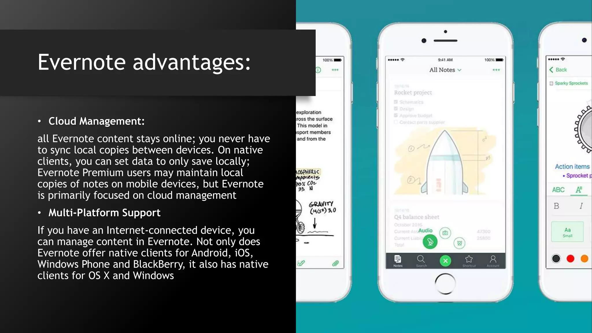 Evernote advantages:
• Cloud Management:
all Evernote content stays online; you never have
to sync local copies between devices. On native
clients, you can set data to only save locally;
Evernote Premium users may maintain local
copies of notes on mobile devices, but Evernote
is primarily focused on cloud management
• Multi-Platform Support
If you have an Internet-connected device, you
can manage content in Evernote. Not only does
Evernote offer native clients for Android, iOS,
Windows Phone and BlackBerry, it also has native
clients for OS X and Windows
 