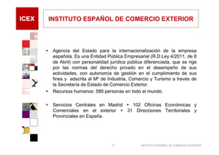 INSTITUTO ESPAÑOL DE COMERCIO EXTERIOR



 Agencia del Estado para la internacionalización de la empresa
 española. Es una Entidad Pública Empresarial (R.D.Ley 4/2011, de 8
 de Abril) con personalidad jurídica pública diferenciada, que se rige
 por las normas del derecho privado en el desempeño de sus
 actividades, con autonomía de gestión en el cumplimiento de sus
 fines y adscrita al Mº de Industria, Comercio y Turismo a través de
 la Secretaría de Estado de Comercio Exterior.
 Recursos humanos: 580 personas en todo el mundo.

 Servicios Centrales en Madrid + 102 Oficinas Económicas y
 Comerciales en el exterior + 31 Direcciones Territoriales y
 Provinciales en España.




                             2             INSTITUTO ESPAÑOL DE COMERCIO EXTERIOR
 