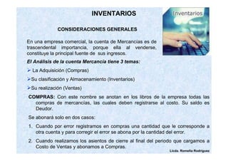 Licda. Romelia Rodríguez 
INVENTARIOS 
CONSIDERACIONES GENERALES 
En una empresa comercial, la cuenta de Mercancías es de 
trascendental importancia, porque ella al venderse, 
constituye la principal fuente de sus ingresos. 
El Análisis de la cuenta Mercancía tiene 3 temas: 
 La Adquisición (Compras) 
Su clasificación y Almacenamiento (Inventarios) 
Su realización (Ventas) 
COMPRAS: Con este nombre se anotan en los libros de la empresa todas las 
compras de mercancías, las cuales deben registrarse al costo. Su saldo es 
Deudor. 
Se abonará solo en dos casos: 
1. Cuando por error registramos en compras una cantidad que le corresponde a 
otra cuenta y para corregir el error se abona por la cantidad del error. 
2. Cuando realizamos los asientos de cierre al final del periodo que cargamos a 
Costo de Ventas y abonamos a Compras. 
 