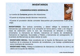 Licda. Romelia Rodríguez 
INVENTARIOS 
CONSIDERACIONES GENERALES 
La cuenta de Compras genera dos situaciones: 
Cuando la empresa decide devolver mercancía. 
Cuando el proveedor decide conceder descuentos por promociones o por pronto 
pago. 
INVENTARIOS: Son activos corrientes, y deben reflejar la existencia de 
mercancías que pertenezcan a la compañía en forma plena y total y sin ninguna 
clase de restricción; como lo son: las mercancías en almacén o bodega 
(inventario), la mercancía en tránsito, mercancía en manos de vendedores, 
mercancía en Agencias, Sucursales y Filiales y mercancías en consignación. El 
Inventario de Mercancías se debe valorar al costo. 
INVENTARIO INICIAL: Esta constituido por el Aporte de Mercancía que hace el 
dueño(s) de la empresa al momento de constituirse y se maneja contablemente 
como inventario de mercancía. 
INVENTARIO FINAL: Refleja la existencia de mercancía a la fecha de cierre y se 
valora con la ayuda de métodos. 
 