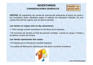 Las Ventas se cargan solo en dos situaciones: 
 Para corregir errores cometidos en los libros de la empresa. 
Al momento de cerrarla al final del periodo contable, cuando se carga a Ventas y 
se abona a Costo de Ventas. 
Licda. Romelia Rodríguez 
INVENTARIOS 
CONSIDERACIONES GENERALES 
VENTAS: Se registraran las ventas de mercancías solamente al precio de venta y 
los inventarios serán afectados según el método de valoración utilizado. Es una 
cuenta Nominal de Ingreso que se abona siempre. 
Las Ventas representan dos cosas: 
El ingreso por la mercancía vendida (Ingreso) 
La salida de Mercancía (disminución del activo corriente inventario) 
 