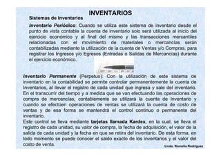 Licda. Romelia Rodríguez 
INVENTARIOS 
Sistemas de Inventarios 
Inventario Periódico: Cuando se utiliza este sistema de inventario desde el 
punto de vista contable la cuenta de inventario solo será utilizada al inicio del 
ejercicio económico y al final del mismo y las transacciones mercantiles 
relacionadas con el movimiento de materiales o mercancías serán 
contabilizadas mediante la utilización de la cuenta de Ventas y/o Compras, para 
registrar los Ingresos y/o Egresos (Entradas o Salidas de Mercancías) durante 
el ejercicio económico. 
Inventario Permanente (Perpetuo): Con la utilización de este sistema de 
inventario en la contabilidad se permite controlar permanentemente la cuenta de 
Inventarios, al llevar el registro de cada unidad que ingresa y sale del inventario. 
En el transcurrir del tiempo y a medida que se van efectuando las operaciones de 
compra de mercancías, contablemente se utilizará la cuenta de Inventario y 
cuando se efectúen operaciones de ventas se utilizará la cuenta de costo de 
ventas y de esa forma se mantendrá el control continuo o permanente del 
inventario. 
Este control se lleva mediante tarjetas llamada Kardex, en la cual, se lleva el 
registro de cada unidad, su valor de compra, la fecha de adquisición, el valor de la 
salida de cada unidad y la fecha en que se retira del inventario. De esta forma, en 
todo momento se puede conocer el saldo exacto de los inventarios y el valor del 
costo de venta. 
 