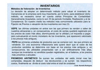 La decisión de adoptar un determinado método para valuar el inventario de 
mercancías en la empresa será muy importante, por lo tanto, para establecer dicho 
método, es necesario tomar en cuenta ciertos Principios de Contabilidad 
Generalmente Aceptados, como lo son: El de periodo Contable, Realización y el de 
Consistencia. En nuestro medio los métodos más comúnmente utilizados para la 
Fijación de Precios o valuación de los inventarios son tres (3). 
Licda. Romelia Rodríguez 
INVENTARIOS 
Métodos de Valoración de Inventarios 
UEPS, las últimas unidades en entrar son las que primero se venden o salen de 
nuestros almacenes y, en consecuencia, el costo de ventas quedará registrado por 
los precios de costo más altos, disminuyendo así la utilidad y el impuesto a pagar, 
pero subvaluando el monto monetario de los inventarios, que aparecerá valorizado 
a los precios más antiguos. 
PEPS las primeras unidades de productos que se compran son las que primero se 
venderán. En una economía inflacionaria esto quiere decir que el costo de los 
productos vendidos se determina con base en los precios más antiguos y, en 
consecuencia, las utilidades presentadas van a ser artificialmente más altas, 
aunque los inventarios no vendidos queden registrados, en el balance, a los precios 
más próximos o actuales. 
PROMEDIO ARITMÉTICO Se suman las unidades del saldo inicial mas las 
compradas, después de deducir las devoluciones y se suman los respectivos 
costos, finalmente se divide el costo total entre el total de unidades. 
 