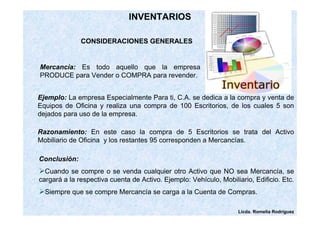 Licda. Romelia Rodríguez 
INVENTARIOS 
CONSIDERACIONES GENERALES 
Mercancía: Es todo aquello que la empresa 
PRODUCE para Vender o COMPRA para revender. 
Ejemplo: La empresa Especialmente Para ti, C.A. se dedica a la compra y venta de 
Equipos de Oficina y realiza una compra de 100 Escritorios, de los cuales 5 son 
dejados para uso de la empresa. 
Razonamiento: En este caso la compra de 5 Escritorios se trata del Activo 
Mobiliario de Oficina y los restantes 95 corresponden a Mercancías. 
Conclusión: 
Cuando se compre o se venda cualquier otro Activo que NO sea Mercancía, se 
cargará a la respectiva cuenta de Activo. Ejemplo: Vehículo, Mobiliario, Edificio. Etc. 
Siempre que se compre Mercancía se carga a la Cuenta de Compras. 
 