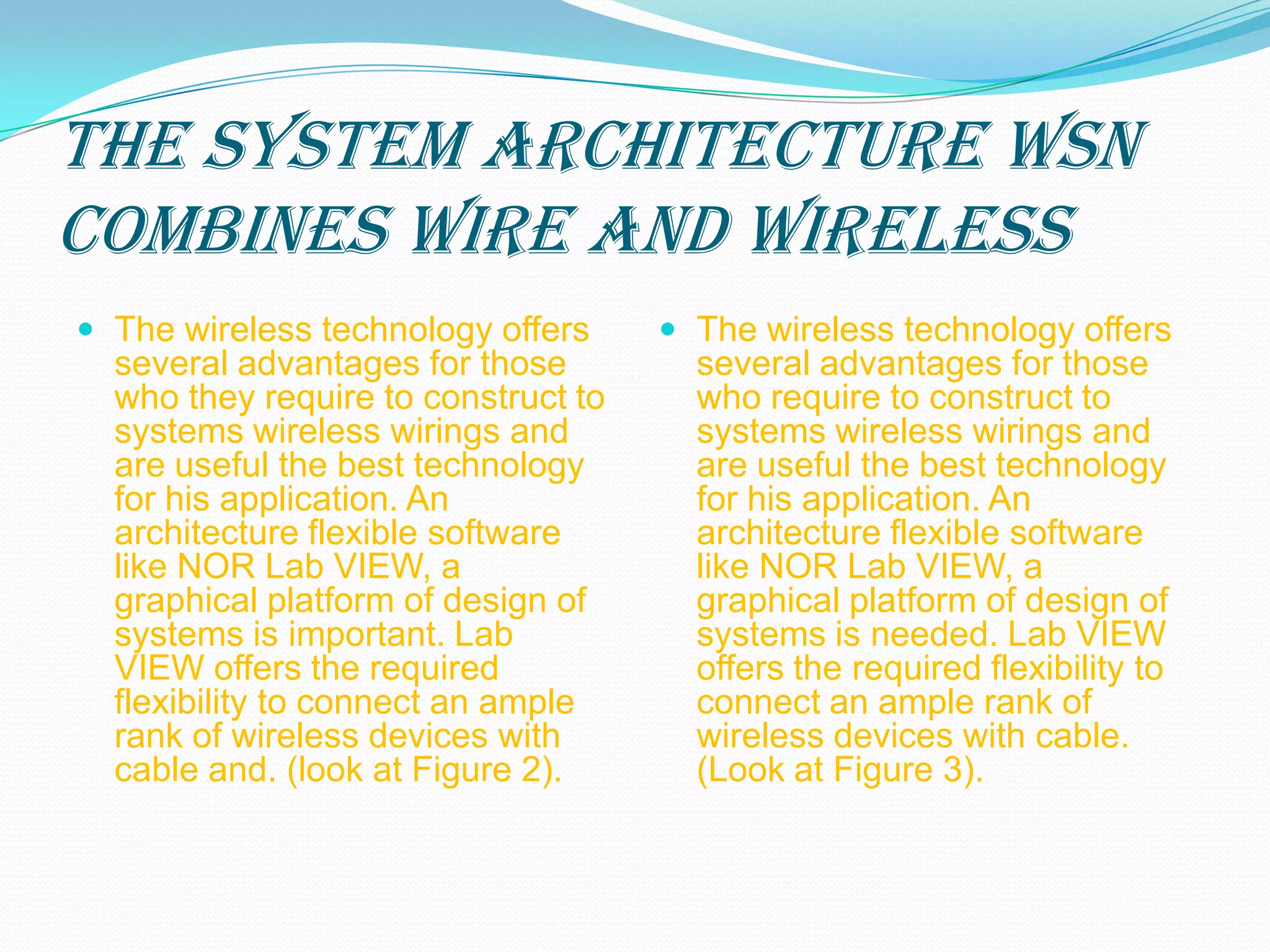 The system architecture WSN
combines wire and wireless
 The wireless technology offers      The wireless technology offers
  several advantages for those         several advantages for those
  who they require to construct to     who require to construct to
  systems wireless wirings and         systems wireless wirings and
  are useful the best technology       are useful the best technology
  for his application. An              for his application. An
  architecture flexible software       architecture flexible software
  like NOR Lab VIEW, a                 like NOR Lab VIEW, a
  graphical platform of design of      graphical platform of design of
  systems is important. Lab            systems is needed. Lab VIEW
  VIEW offers the required             offers the required flexibility to
  flexibility to connect an ample      connect an ample rank of
  rank of wireless devices with        wireless devices with cable.
  cable and. (look at Figure 2).       (Look at Figure 3).
 