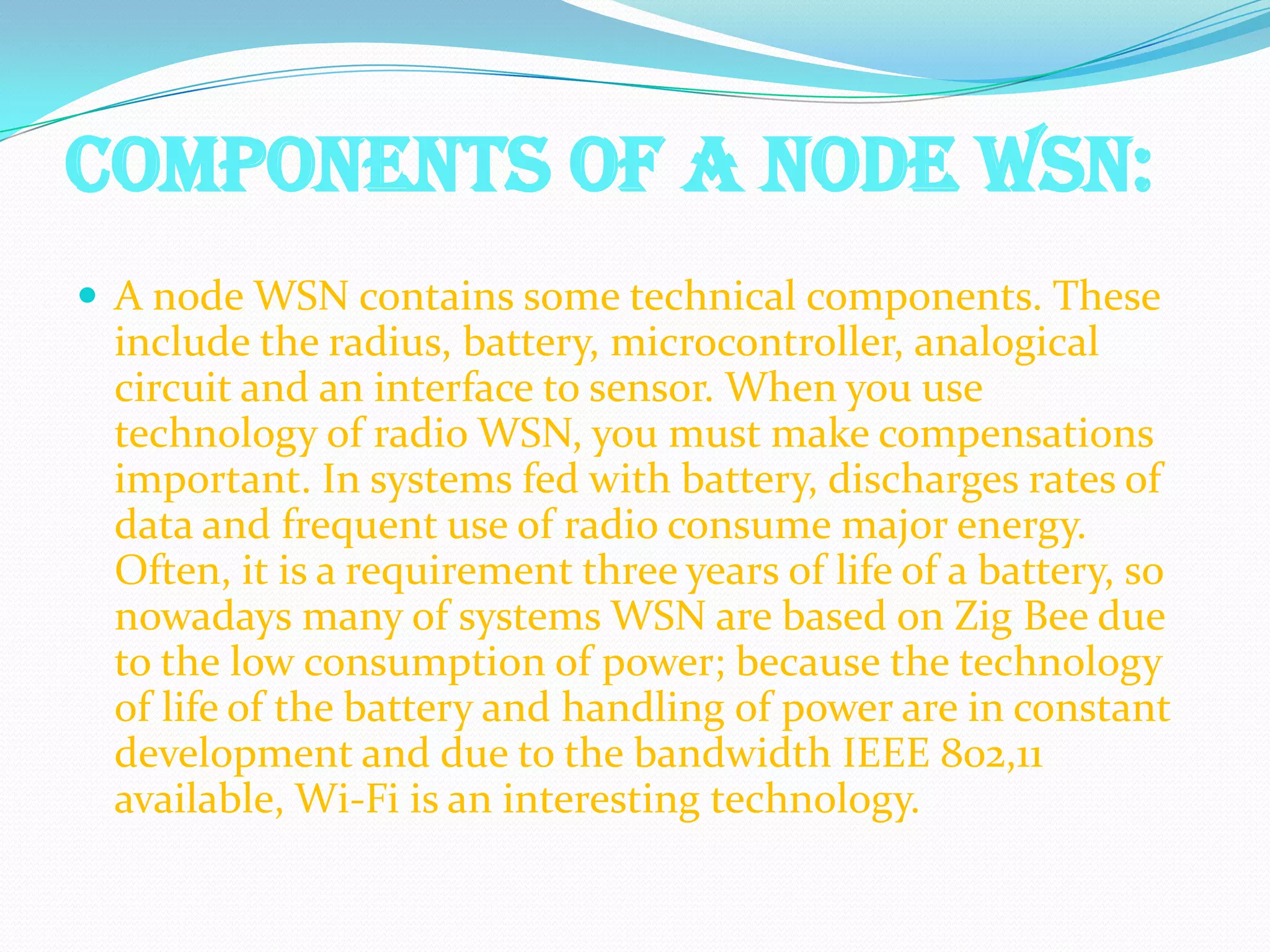 COMPONENTS OF A NODE WSN:
 A node WSN contains some technical components. These
 include the radius, battery, microcontroller, analogical
 circuit and an interface to sensor. When you use
 technology of radio WSN, you must make compensations
 important. In systems fed with battery, discharges rates of
 data and frequent use of radio consume major energy.
 Often, it is a requirement three years of life of a battery, so
 nowadays many of systems WSN are based on Zig Bee due
 to the low consumption of power; because the technology
 of life of the battery and handling of power are in constant
 development and due to the bandwidth IEEE 802,11
 available, Wi-Fi is an interesting technology.
 