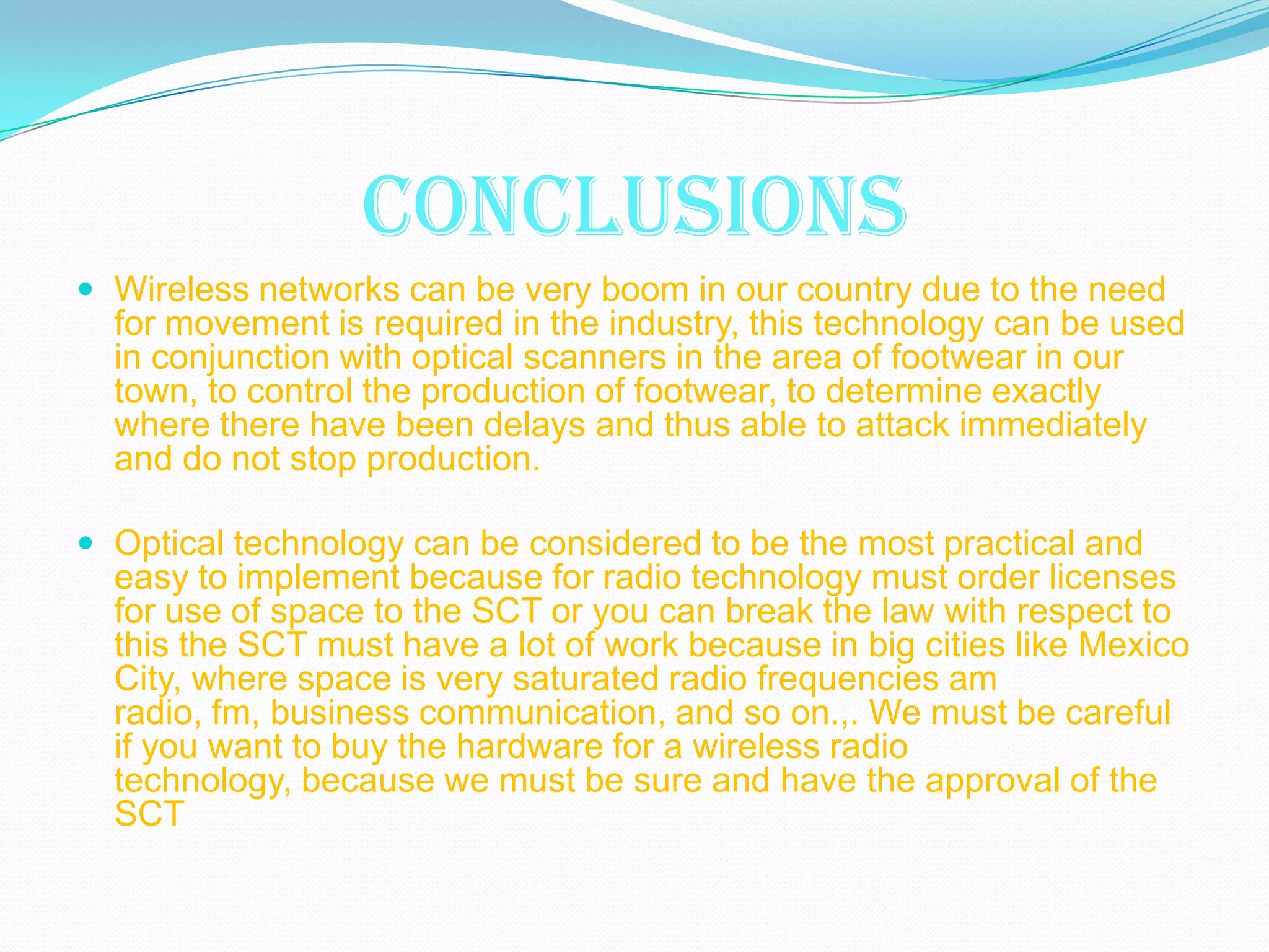 CONCLUSIONS
 Wireless networks can be very boom in our country due to the need
  for movement is required in the industry, this technology can be used
  in conjunction with optical scanners in the area of footwear in our
  town, to control the production of footwear, to determine exactly
  where there have been delays and thus able to attack immediately
  and do not stop production.

 Optical technology can be considered to be the most practical and
  easy to implement because for radio technology must order licenses
  for use of space to the SCT or you can break the law with respect to
  this the SCT must have a lot of work because in big cities like Mexico
  City, where space is very saturated radio frequencies am
  radio, fm, business communication, and so on.,. We must be careful
  if you want to buy the hardware for a wireless radio
  technology, because we must be sure and have the approval of the
  SCT
 