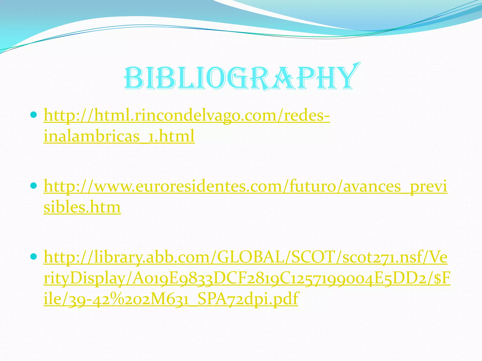 BIBLIOGRAPHY
 http://html.rincondelvago.com/redes-
 inalambricas_1.html

 http://www.euroresidentes.com/futuro/avances_previ
 sibles.htm

 http://library.abb.com/GLOBAL/SCOT/scot271.nsf/Ve
 rityDisplay/A019E9833DCF2819C1257199004E5DD2/$F
 ile/39-42%202M631_SPA72dpi.pdf
 