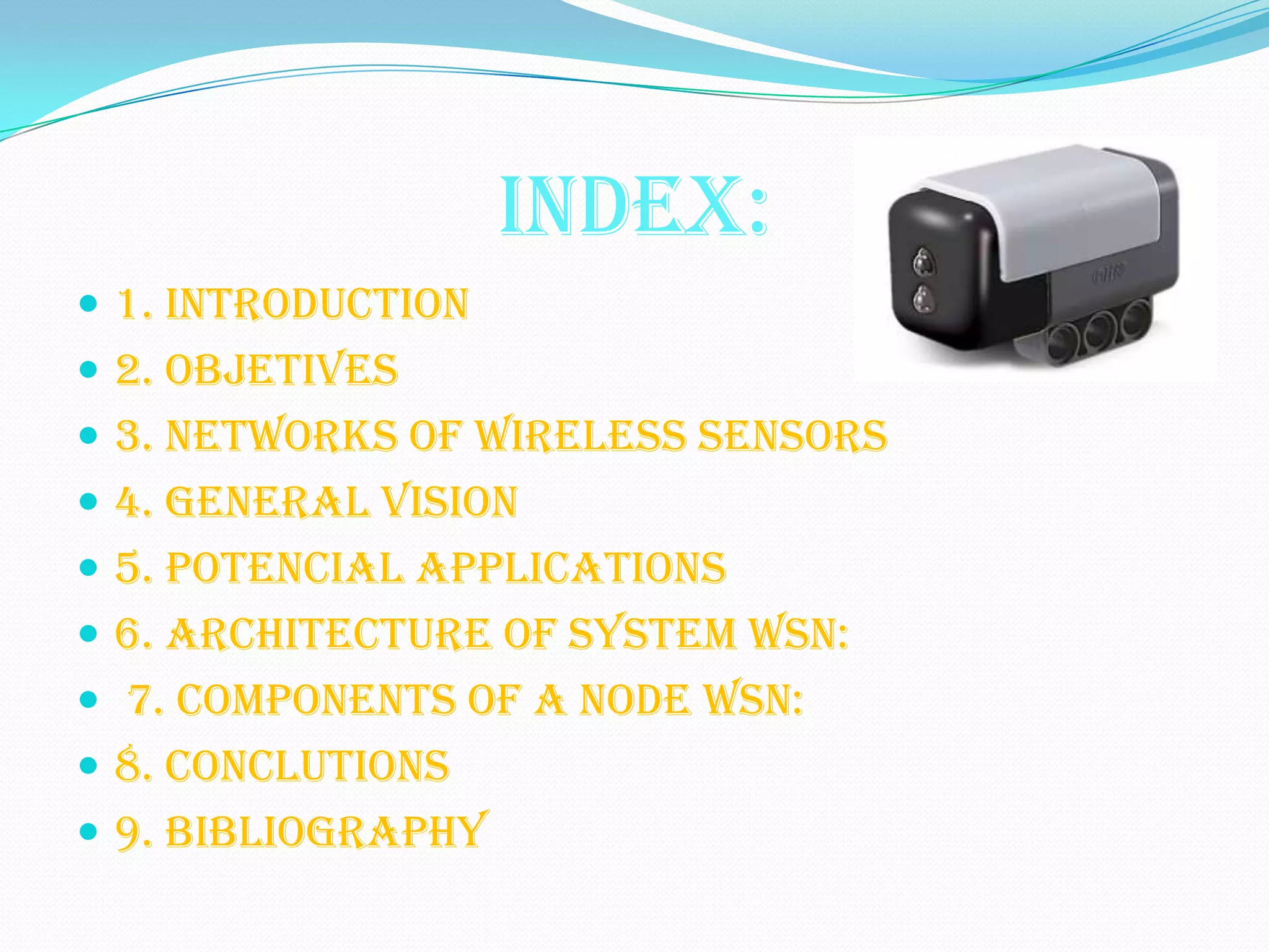 INDEX:
 1. INTRODUCTION
 2. OBJETIVES
 3. NETWORKS OF WIRELESS SENSORS
 4. GENERAL VISION
 5. POTENCIAL APPLICATIONS
 6. ARCHITECTURE OF SYSTEM WSN:
 7. COMPONENTS OF A NODE WSN:
 8. CONCLUTIONS
 9. BIBLIOGRAPHY
 