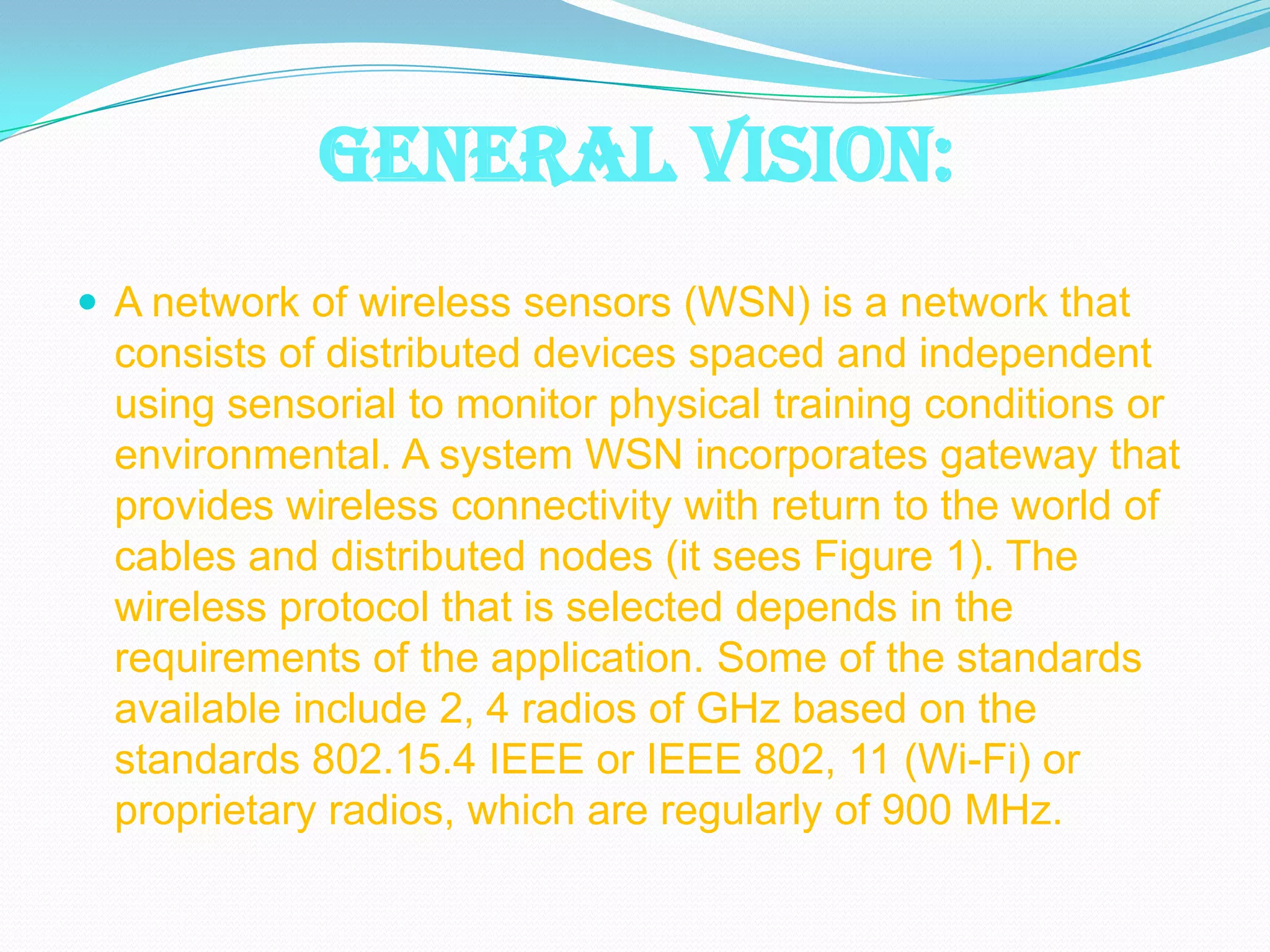 GENERAL VISION:
 A network of wireless sensors (WSN) is a network that
 consists of distributed devices spaced and independent
 using sensorial to monitor physical training conditions or
 environmental. A system WSN incorporates gateway that
 provides wireless connectivity with return to the world of
 cables and distributed nodes (it sees Figure 1). The
 wireless protocol that is selected depends in the
 requirements of the application. Some of the standards
 available include 2, 4 radios of GHz based on the
 standards 802.15.4 IEEE or IEEE 802, 11 (Wi-Fi) or
 proprietary radios, which are regularly of 900 MHz.
 