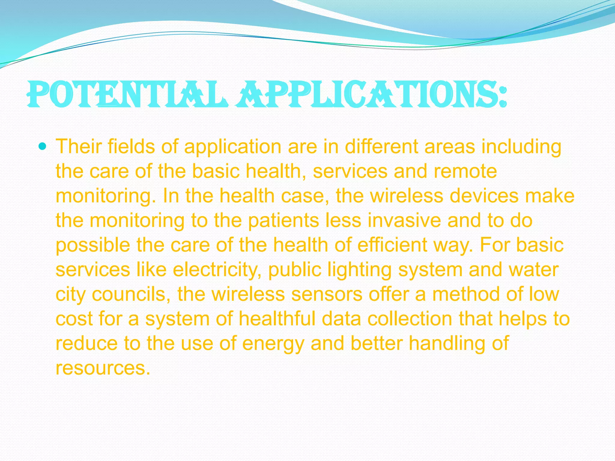 POTENTIAL APPLICATIONS:
 Their fields of application are in different areas including
  the care of the basic health, services and remote
  monitoring. In the health case, the wireless devices make
  the monitoring to the patients less invasive and to do
  possible the care of the health of efficient way. For basic
  services like electricity, public lighting system and water
  city councils, the wireless sensors offer a method of low
  cost for a system of healthful data collection that helps to
  reduce to the use of energy and better handling of
  resources.
 
