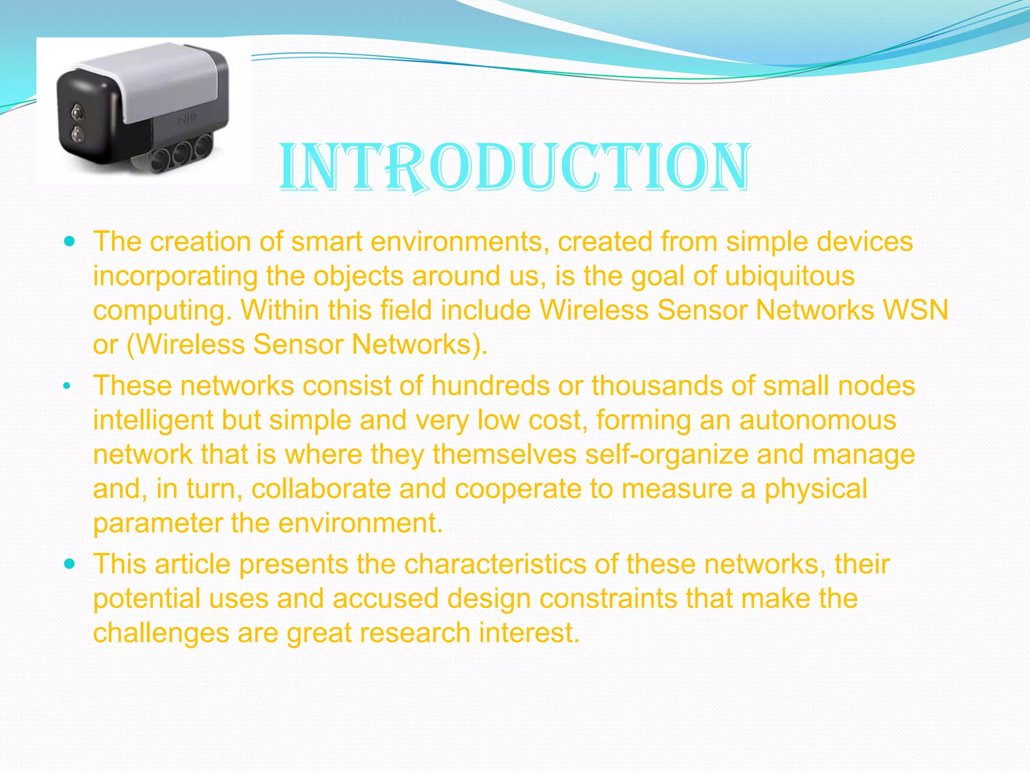 INTRODUCTION
 The creation of smart environments, created from simple devices
  incorporating the objects around us, is the goal of ubiquitous
  computing. Within this field include Wireless Sensor Networks WSN
  or (Wireless Sensor Networks).
• These networks consist of hundreds or thousands of small nodes
  intelligent but simple and very low cost, forming an autonomous
  network that is where they themselves self-organize and manage
  and, in turn, collaborate and cooperate to measure a physical
  parameter the environment.
 This article presents the characteristics of these networks, their
  potential uses and accused design constraints that make the
  challenges are great research interest.
 